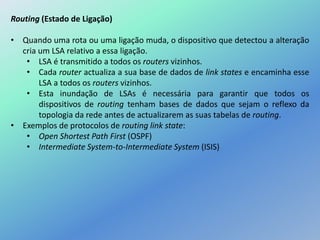 Routing (Estado de Ligação)
• Quando uma rota ou uma ligação muda, o dispositivo que detectou a alteração
cria um LSA relativo a essa ligação.
• LSA é transmitido a todos os routers vizinhos.
• Cada router actualiza a sua base de dados de link states e encaminha esse
LSA a todos os routers vizinhos.
• Esta inundação de LSAs é necessária para garantir que todos os
dispositivos de routing tenham bases de dados que sejam o reflexo da
topologia da rede antes de actualizarem as suas tabelas de routing.
• Exemplos de protocolos de routing link state:
• Open Shortest Path First (OSPF)
• Intermediate System-to-Intermediate System (ISIS)
 
