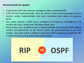 Routing (Estado de Ligação)
• O protocolo OSPF têm diversas vantagens sobre o protocolo RIP.
• O RIP de fácil implementação, além de utilizar menos processamentos para os
routers, sendo implementado com bons resultados para redes de pequeno
porte.
• Para redes maiores o OSPF leva a vantagem no tempo de convergência e na
escolha das rotas, sendo mais vantajoso neste caso.
• Ainda existe outro problema para a implementação do protocolo OSPF; alguns
routers principalmente os de menor poder de processamento e os mais
antigos, não estão aptos a utilizar o protocolo OSPF, enquanto o protocolo RIP
é implementado pela grande maioria dos routers
 