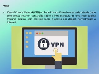 VPNs
• Virtual Private Network(VPN) ou Rede Privada Virtual é uma rede privada (rede
com acesso restrito) construída sobre a infra-estrutura de uma rede pública
(recurso público, sem controle sobre o acesso aos dados), normalmente a
Internet.
 