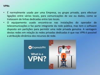 VPNs
• É normalmente usada por uma Empresa, ou grupo privado, para efectuar
ligações entre vários locais, para comunicações de voz ou dados, como se
tratassem de linhas dedicadas entre tais locais.
• O equipamento usado encontra-se nas instalações do operador de
telecomunicações e faz parte integrante da rede pública, mas tem o software
disposto em partições para permitir uma rede privada genuína. A vantagem
destas redes em relação às redes privadas dedicadas é que nas VPN é possível
a atribuição dinâmica dos recursos de rede.
 