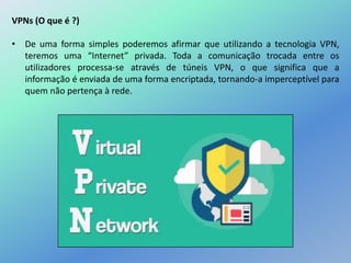 VPNs (O que é ?)
• De uma forma simples poderemos afirmar que utilizando a tecnologia VPN,
teremos uma “Internet” privada. Toda a comunicação trocada entre os
utilizadores processa-se através de túneis VPN, o que significa que a
informação é enviada de uma forma encriptada, tornando-a imperceptível para
quem não pertença à rede.
 