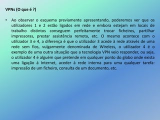 VPNs (O que é ?)
• Ao observar o esquema previamente apresentando, poderemos ver que os
utilizadores 1 e 2 estão ligados em rede e embora estejam em locais de
trabalho distintos conseguem perfeitamente trocar ficheiros, partilhar
impressoras, prestar assistência remota, etc. O mesmo acontece com o
utilizador 3 e 4, a diferença é que o utilizador 3 acede à rede através de uma
rede sem fios, vulgarmente denominada de Wireless, o utilizador 4 é o
exemplo de uma outra situação que a tecnologia VPN veio responder, ou seja,
o utilizador 4 é alguém que pretende em qualquer ponto do globo onde exista
uma ligação á Internet, aceder à rede interna para uma qualquer tarefa:
impressão de um ficheiro, consulta de um documento, etc.
 