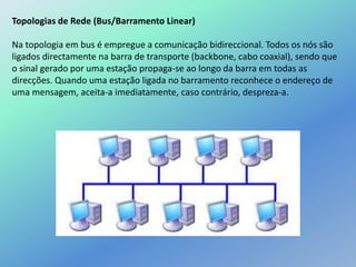 Topologias de Rede (Bus/Barramento Linear)
Na topologia em bus é empregue a comunicação bidireccional. Todos os nós são
ligados directamente na barra de transporte (backbone, cabo coaxial), sendo que
o sinal gerado por uma estação propaga-se ao longo da barra em todas as
direcções. Quando uma estação ligada no barramento reconhece o endereço de
uma mensagem, aceita-a imediatamente, caso contrário, despreza-a.
 