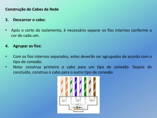 Construção de Cabos de Rede
3. Descarnar o cabo:
• Após o corte do isolamento, é necessário separar os fios internos conforme a
cor de cada um.
4. Agrupar os fios:
• Com os fios internos separados, estes deverão ser agrupados de acordo com o
tipo de conexão.
• Nota: construa primeiro o cabo para um tipo de conexão. Depois de
concluído, construa o cabo para o outro tipo de conexão.
 