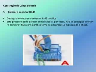 Construção de Cabos de Rede
5. Colocar o conector RJ-45
• De seguida coloca-se o conector RJ45 nos fios
• Este processo pode parecer complicado e, por vezes, não se consegue acertar
“à primeira”. Mas com a prática torna-se um processo mais rápido e eficaz.
 