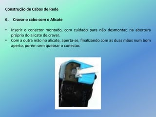 Construção de Cabos de Rede
6. Cravar o cabo com o Alicate
• Inserir o conector montado, com cuidado para não desmontar, na abertura
própria do alicate de cravar.
• Com a outra mão no alicate, aperta-se, finalizando com as duas mãos num bom
aperto, porém sem quebrar o conector.
 