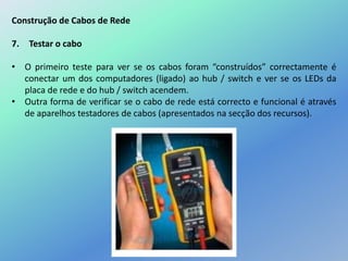Construção de Cabos de Rede
7. Testar o cabo
• O primeiro teste para ver se os cabos foram “construídos” correctamente é
conectar um dos computadores (ligado) ao hub / switch e ver se os LEDs da
placa de rede e do hub / switch acendem.
• Outra forma de verificar se o cabo de rede está correcto e funcional é através
de aparelhos testadores de cabos (apresentados na secção dos recursos).
 