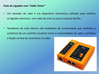 Teste de Ligações com “Cable Tester”
• Um testador de cabo é um dispositivo electrónico utilizado para verificar
as ligações eléctricas num cabo de sinal ou outro conjunto de fios.
• Testadores de cabo básicos são testadores de continuidade que verificam a
existência de um caminho condutor entre as extremidades do cabo e verifique
a fiação correta de conectores no cabo.
 
