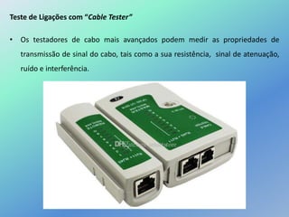 Teste de Ligações com “Cable Tester”
• Os testadores de cabo mais avançados podem medir as propriedades de
transmissão de sinal do cabo, tais como a sua resistência, sinal de atenuação,
ruído e interferência.
 