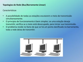 Topologias de Rede (Bus/Barramento Linear)
Características
• A possibilidade de todas as estações escutarem o meio de transmissão
simultaneamente.
• O princípio de funcionamento é bem simples: se uma estação deseja
transmitir, verifica se o meio está desocupado, para iniciar sua transmissão.
• O problema reside no facto de que se há um ponto danificado no barramento,
toda a rede deixa de transmitir.
 