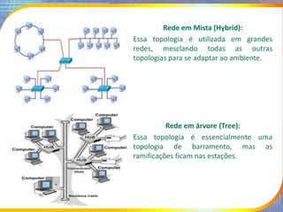 Rede em Mista (Hybrid):
Essa topologia é utilizada em grandes
redes, mesclando todas as outras
topologias para se adaptar ao ambiente.
Rede em árvore (Tree):
Essa topologia é essencialmente uma
topologia de barramento, mas as
ramificações ficam nas estações.
 