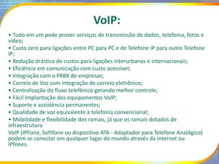 VoIP:
• Tudo em um pode prover serviços de transmissão de dados, telefonia, fotos e
vídeo;
• Custo zero para ligações entr...