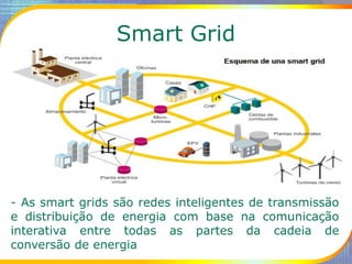 Smart Grid
- As smart grids são redes inteligentes de transmissão
e distribuição de energia com base na comunicação
interativa entre todas as partes da cadeia de
conversão de energia
 