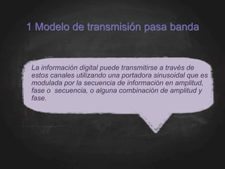 1 Modelo de transmisión pasa banda
La información digital puede transmitirse a través de
estos canales utilizando una portadora sinusoidal que es
modulada por la secuencia de información en amplitud,
fase o secuencia, o alguna combinación de amplitud y
fase.
 