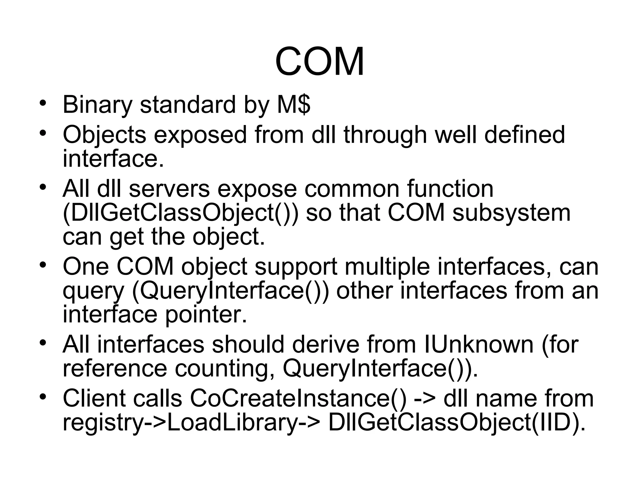 COM • Binary standard by M$ • Objects exposed from dll through well defined interface. • All dll servers expose common function (DllGetClassObject()) so that COM subsystem can get the object. • One COM object support multiple interfaces, can query (QueryInterface()) other interfaces from an interface pointer. • All interfaces should derive from IUnknown (for reference counting, QueryInterface()). • Client calls CoCreateInstance() -> dll name from registry->LoadLibrary-> DllGetClassObject(IID). 