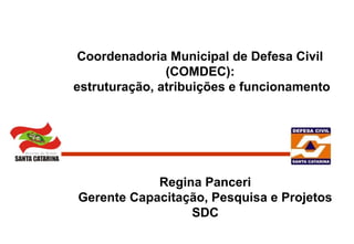 Coordenadoria Municipal de Defesa Civil
(COMDEC):
estruturação, atribuições e funcionamento
Regina Panceri
Gerente Capacitação, Pesquisa e Projetos
SDC
 