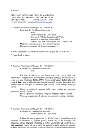 N. 5/2015
DELEGATO INARCASSA PROV. DI MACERATA
DOTT. ING. BRODOLINI MARIO-FRANCESCO
VIA VENIERI N. 1 62019 RECANATI (MC)
TEL/FAX 071981237 E-MAIL: m.brodolini@fastnet.it
• Comitato Nazionale dei Delegati del 15-16/10/2015
Relazione del Presidente di Inarcassa
Varie
Funzionamento del Call Center
Ricorso al TAR del delegato Arch. Valle
Vertenze in corso con alcune società
Esposto all'ANAC del delegato Arch. Valle ed altri
Modifiche statutarie, rilievi dei Ministeri vigilanti
Discussione generale sul Regime sanzionatorio
• Varie antecedenti il Comitato Nazionale dei Delegati del 15-16/10/2015
• Scuse finali ai lettori
• Comitato Nazionale dei Delegati del 15-16/10/2015
Relazione del Presidente di Inarcassa
Varie
Un mare di notizie per cui faccio una cernita secca (nelle mie
intenzioni c'è sempre quella di sintetizzare, ma spesso sbaglio il bersaglio) e ve
ne dò solo una: finalmente 26.683.833,76 € sono stati versati dallo Stato nelle
casse di Inarcassa a saldo dei contributo di maternità arretrati da anni ed anni
accumulatisi, ed anticipati da Inarcassa per onorare i suoi impegni verso gli
iscritti.
Ormai la notizia è superata dalle News inviate da inarcassa,
comunque “repetita iuvant”.
Insisti e persisti e finalmente ad agosto il credito è stato saldato.
Neppure un centesimo di interessi ma almeno il capitale è rientrato.
• Comitato Nazionale dei Delegati del 15-16/10/2015
Relazione del Presidente di Inarcassa
Funzionamento del Call Center
Il Dott. Pierdet, responsabile del Call Center, è stato chiamato ad
illustrarci la situazione e, tramite grafici, numeri etc. ci ha illustrato una
situazione ormai di piena efficienza, e tutti o quasi tutti gli obiettivi sono
stati raggiunti (tempi di attesa medi di secondi o poche decine di secondi,
risposte immediate alle chiamate in entrata oltre il 95% (naturalmente chiamate
 