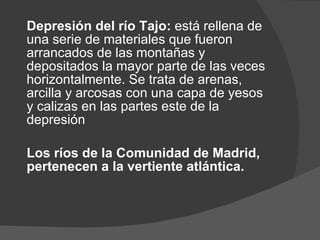 Depresión del río Tajo:  está rellena de una serie de materiales que fueron arrancados de las montañas y depositados la mayor parte de las veces horizontalmente. Se trata de arenas, arcilla y arcosas con una capa de yesos y calizas en las partes este de la depresión Los ríos de la Comunidad de Madrid, pertenecen a la vertiente atlántica. 