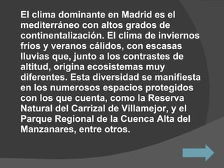 El clima dominante en Madrid es el mediterráneo con altos grados de continentalización. El clima de inviernos fríos y veranos cálidos, con escasas lluvias que, junto a los contrastes de altitud, origina ecosistemas muy diferentes. Esta diversidad se manifiesta en los numerosos espacios protegidos con los que cuenta, como la Reserva Natural del Carrizal de Villamejor, y el Parque Regional de la Cuenca Alta del Manzanares, entre otros.  