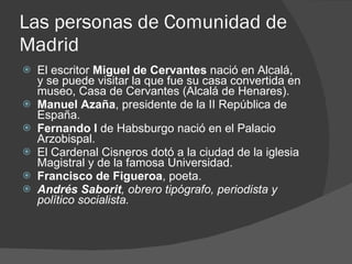 Las personas de Comunidad de Madrid El escritor  Miguel de Cervantes  nació en Alcalá, y se puede visitar la que fue su casa convertida en museo, Casa de Cervantes (Alcalá de Henares). Manuel Azaña , presidente de la II República de España. Fernando I  de Habsburgo nació en el Palacio Arzobispal. El Cardenal Cisneros dotó a la ciudad de la iglesia Magistral y de la famosa Universidad. Francisco de Figueroa , poeta. Andrés Saborit , obrero tipógrafo, periodista y político socialista. 