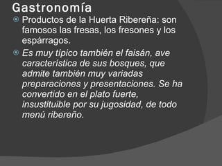 Gastronomía Productos de la Huerta Ribereña: son famosos las fresas, los fresones y los espárragos. Es muy típico también el faisán, ave característica de sus bosques, que admite también muy variadas preparaciones y presentaciones. Se ha convertido en el plato fuerte, insustituible por su jugosidad, de todo menú ribereño. 