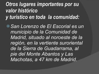 Otros lugares importantes por su valor histórico  y turístico en toda  la comunidad: San Lorenzo de El Escorial es un municipio de la Comunidad de Madrid, situado al noroeste de la región, en la vertiente suroriental de la Sierra de Guadarrama, al pie del Monte Abantos y Las Machotas, a 47 km de Madrid. 