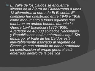 El Valle de los Caídos se encuentra situado en la Sierra de Guadarrama a unos 12 kilómetros al norte de El Escorial. El complejo fue construido entre 1940 y 1958 como monumento a todos aquellos que murieron en ambos bandos durante la Guerra Civil Espańola (1936-1939). Alrededor de 40.000 soldados Nacionales y Republicanos están enterrados aquí. Sin embargo, el Valle de los Caídos está inevitablemente asociado al régimen de Franco ya que además de haber ordenado su construcción el propio general está enterrado dentro de la basílica 