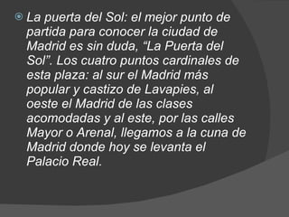 La puerta del Sol: el mejor punto de partida para conocer la ciudad de Madrid es sin duda, “La Puerta del Sol”. Los cuatro puntos cardinales de esta plaza: al sur el Madrid más popular y castizo de Lavapies, al oeste el Madrid de las clases acomodadas y al este, por las calles Mayor o Arenal, llegamos a la cuna de Madrid donde hoy se levanta el Palacio Real. 