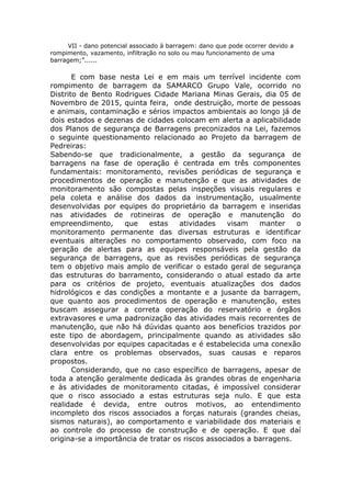 VII - dano potencial associado à barragem: dano que pode ocorrer devido a
rompimento, vazamento, infiltração no solo ou mau funcionamento de uma
barragem;”......
E com base nesta Lei e em mais um terrível incidente com
rompimento de barragem da SAMARCO Grupo Vale, ocorrido no
Distrito de Bento Rodrigues Cidade Mariana Minas Gerais, dia 05 de
Novembro de 2015, quinta feira, onde destruição, morte de pessoas
e animais, contaminação e sérios impactos ambientais ao longo já de
dois estados e dezenas de cidades colocam em alerta a aplicabilidade
dos Planos de segurança de Barragens preconizados na Lei, fazemos
o seguinte questionamento relacionado ao Projeto da barragem de
Pedreiras:
Sabendo-se que tradicionalmente, a gestão da segurança de
barragens na fase de operação é centrada em três componentes
fundamentais: monitoramento, revisões periódicas de segurança e
procedimentos de operação e manutenção e que as atividades de
monitoramento são compostas pelas inspeções visuais regulares e
pela coleta e análise dos dados da instrumentação, usualmente
desenvolvidas por equipes do proprietário da barragem e inseridas
nas atividades de rotineiras de operação e manutenção do
empreendimento, que estas atividades visam manter o
monitoramento permanente das diversas estruturas e identificar
eventuais alterações no comportamento observado, com foco na
geração de alertas para as equipes responsáveis pela gestão da
segurança de barragens, que as revisões periódicas de segurança
tem o objetivo mais amplo de verificar o estado geral de segurança
das estruturas do barramento, considerando o atual estado da arte
para os critérios de projeto, eventuais atualizações dos dados
hidrológicos e das condições a montante e a jusante da barragem,
que quanto aos procedimentos de operação e manutenção, estes
buscam assegurar a correta operação do reservatório e órgãos
extravasores e uma padronização das atividades mais recorrentes de
manutenção, que não há dúvidas quanto aos benefícios trazidos por
este tipo de abordagem, principalmente quando as atividades são
desenvolvidas por equipes capacitadas e é estabelecida uma conexão
clara entre os problemas observados, suas causas e reparos
propostos.
Considerando, que no caso específico de barragens, apesar de
toda a atenção geralmente dedicada às grandes obras de engenharia
e às atividades de monitoramento citadas, é impossível considerar
que o risco associado a estas estruturas seja nulo. E que esta
realidade é devida, entre outros motivos, ao entendimento
incompleto dos riscos associados a forças naturais (grandes cheias,
sismos naturais), ao comportamento e variabilidade dos materiais e
ao controle do processo de construção e de operação. E que daí
origina-se a importância de tratar os riscos associados a barragens.
 