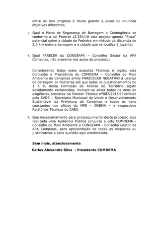 entre os dois projetos é muito grande a pesar de enunciar
objetivos diferentes;
7. Qual o Plano de Segurança de Barragem e Contingência se
conforme a Lei Federal 12.334/10 este projeto aponta “Risco”
potencial sobre a cidade de Pedreira em virtude da distancia de
2,3 km entre a barragem e a cidade que se localiza á juzante;
8. Qual PARECER do CONGEAPA – Conselho Gestor da APA
Campinas, não presente nos autos do processo;
Considerando todos estes aspectos Técnicos e legais, esta
Comissão e Presidência do COMDEMA – Conselho de Meio
Ambiente de Campinas emite PARECECER NEGATIVO á Licença
da Barragem de Pedreiras até que todas os questionamentos de
1 á 8, desta Comissão de Análise de Território sejam
devidamente esclarecidos, incluam-se ainda todos os itens de
exigências previstos no Parecer Técnico nº087/2015-II emitido
pela SVDS – Secretaria Municipal do Verde e Desenvolvimento
Sustentável da Prefeitura de Campinas e todos os itens
constantes nos ofícios do MPE – GAEMA – e respectivos
Relatórios Técnicos do CAEX.
9. Que necessáriamente para prosseguimento deste processo seja
realizada uma Audiência Pública conjunta a este COMDEMA -
Conselho de Meio Ambiente e CONGEAPA - Conselho Gestor da
APA Campinas, para apresentação de todas as respostas ou
justificativas a cada questão aqui estabelecida.
Sem mais, atenciosamente
Carlos Alexandre Silva - Presidente COMDEMA
 