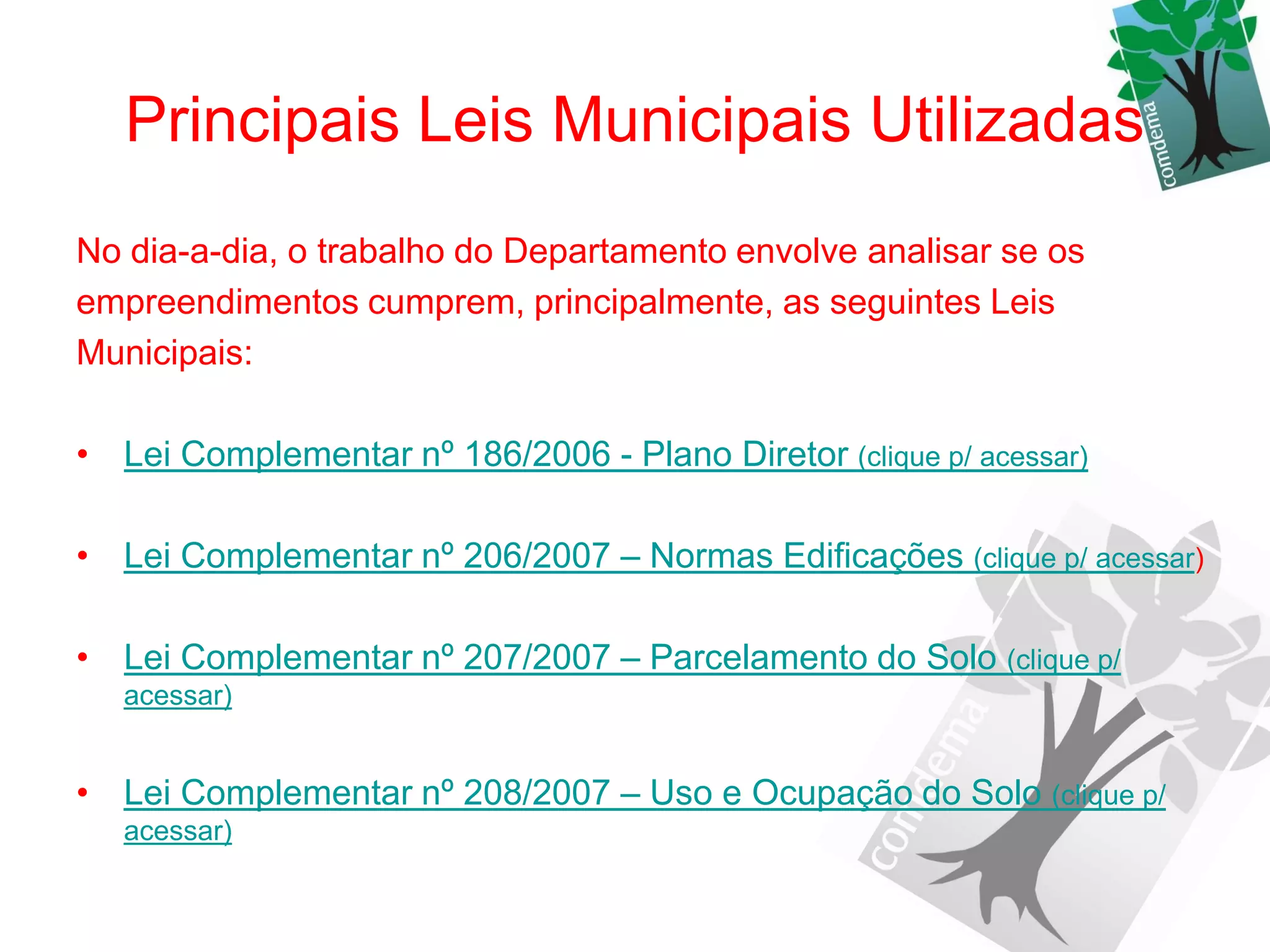 Principais Leis Municipais Utilizadas
No dia-a-dia, o trabalho do Departamento envolve analisar se os
empreendimentos cumprem, principalmente, as seguintes Leis
Municipais:

• Lei Complementar nº 186/2006 - Plano Diretor (clique p/ acessar)

• Lei Complementar nº 206/2007 – Normas Edificações (clique p/ acessar)

• Lei Complementar nº 207/2007 – Parcelamento do Solo (clique p/
   acessar)


• Lei Complementar nº 208/2007 – Uso e Ocupação do Solo (clique p/
   acessar)
 