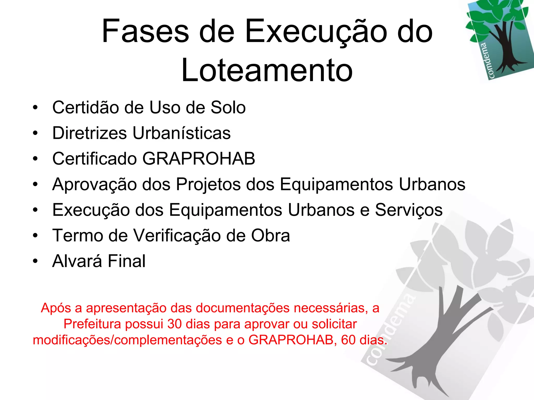 Fases de Execução do
              Loteamento
•   Certidão de Uso de Solo
•   Diretrizes Urbanísticas
•   Certificado GRAPROHAB
•   Aprovação dos Projetos dos Equipamentos Urbanos
•   Execução dos Equipamentos Urbanos e Serviços
•   Termo de Verificação de Obra
•   Alvará Final

 Após a apresentação das documentações necessárias, a
     Prefeitura possui 30 dias para aprovar ou solicitar
modificações/complementações e o GRAPROHAB, 60 dias.
 