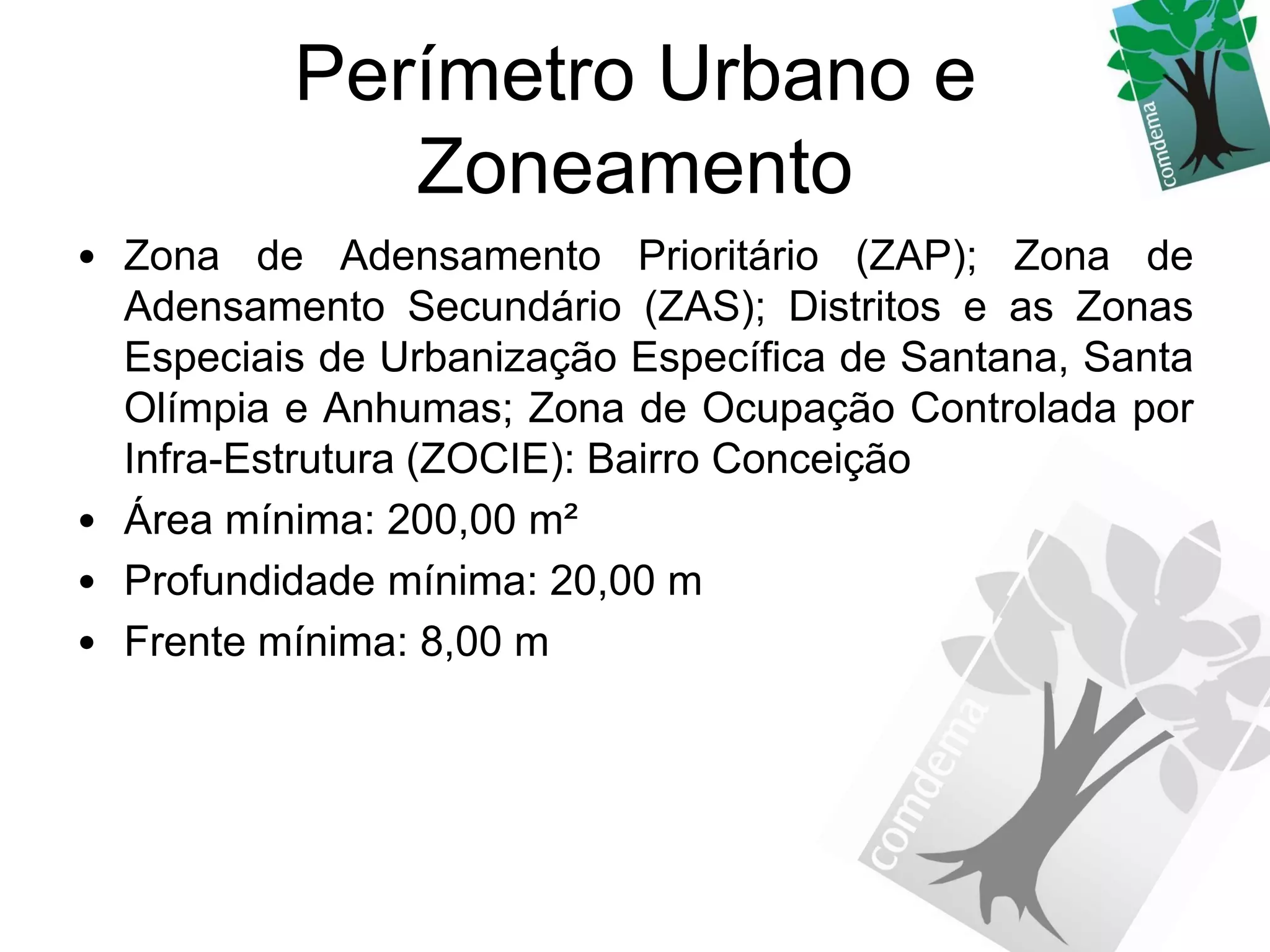 Perímetro Urbano e
             Zoneamento
• Zona de Adensamento Prioritário (ZAP); Zona de
  Adensamento Secundário (ZAS); Distritos e as Zonas
  Especiais de Urbanização Específica de Santana, Santa
  Olímpia e Anhumas; Zona de Ocupação Controlada por
  Infra-Estrutura (ZOCIE): Bairro Conceição
• Área mínima: 200,00 m²
• Profundidade mínima: 20,00 m
• Frente mínima: 8,00 m
 