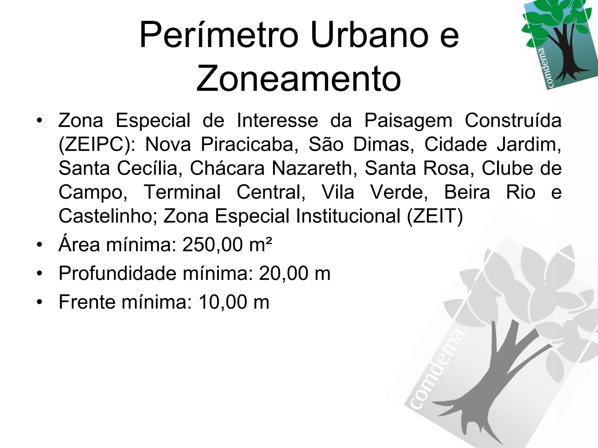 Perímetro Urbano e
             Zoneamento
• Zona Especial de Interesse da Paisagem Construída
  (ZEIPC): Nova Piracicaba, São Dimas, Cidade Jardim,
  Santa Cecília, Chácara Nazareth, Santa Rosa, Clube de
  Campo, Terminal Central, Vila Verde, Beira Rio e
  Castelinho; Zona Especial Institucional (ZEIT)
• Área mínima: 250,00 m²
• Profundidade mínima: 20,00 m
• Frente mínima: 10,00 m
 