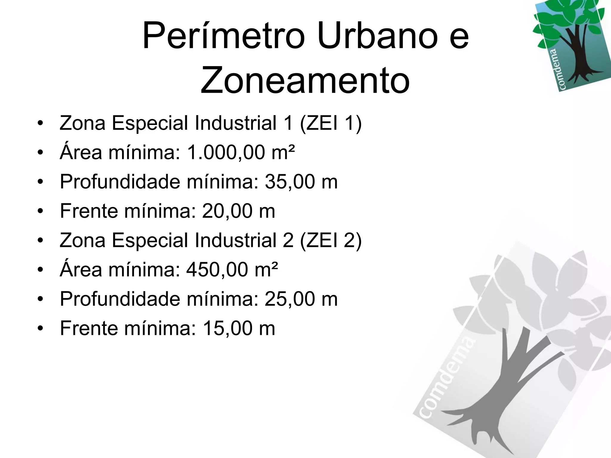 Perímetro Urbano e
                Zoneamento
•   Zona Especial Industrial 1 (ZEI 1)
•   Área mínima: 1.000,00 m²
•   Profundidade mínima: 35,00 m
•   Frente mínima: 20,00 m
•   Zona Especial Industrial 2 (ZEI 2)
•   Área mínima: 450,00 m²
•   Profundidade mínima: 25,00 m
•   Frente mínima: 15,00 m
 
