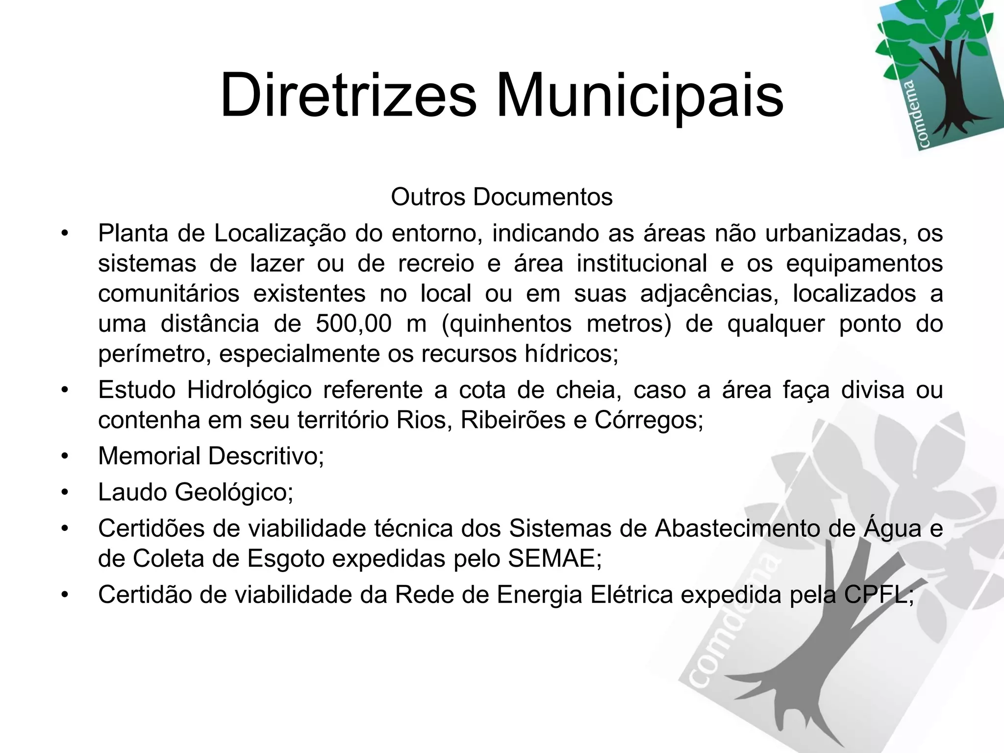 Diretrizes Municipais
                               Outros Documentos
•   Planta de Localização do entorno, indicando as áreas não urbanizadas, os
    sistemas de lazer ou de recreio e área institucional e os equipamentos
    comunitários existentes no local ou em suas adjacências, localizados a
    uma distância de 500,00 m (quinhentos metros) de qualquer ponto do
    perímetro, especialmente os recursos hídricos;
•   Estudo Hidrológico referente a cota de cheia, caso a área faça divisa ou
    contenha em seu território Rios, Ribeirões e Córregos;
•   Memorial Descritivo;
•   Laudo Geológico;
•   Certidões de viabilidade técnica dos Sistemas de Abastecimento de Água e
    de Coleta de Esgoto expedidas pelo SEMAE;
•   Certidão de viabilidade da Rede de Energia Elétrica expedida pela CPFL;
 