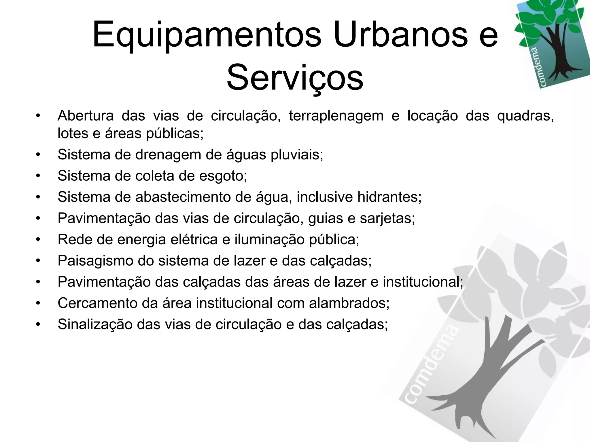 Equipamentos Urbanos e
               Serviços
•   Abertura das vias de circulação, terraplenagem e locação das quadras,
    lotes e áreas públicas;
•   Sistema de drenagem de águas pluviais;
•   Sistema de coleta de esgoto;
•   Sistema de abastecimento de água, inclusive hidrantes;
•   Pavimentação das vias de circulação, guias e sarjetas;
•   Rede de energia elétrica e iluminação pública;
•   Paisagismo do sistema de lazer e das calçadas;
•   Pavimentação das calçadas das áreas de lazer e institucional;
•   Cercamento da área institucional com alambrados;
•   Sinalização das vias de circulação e das calçadas;
 