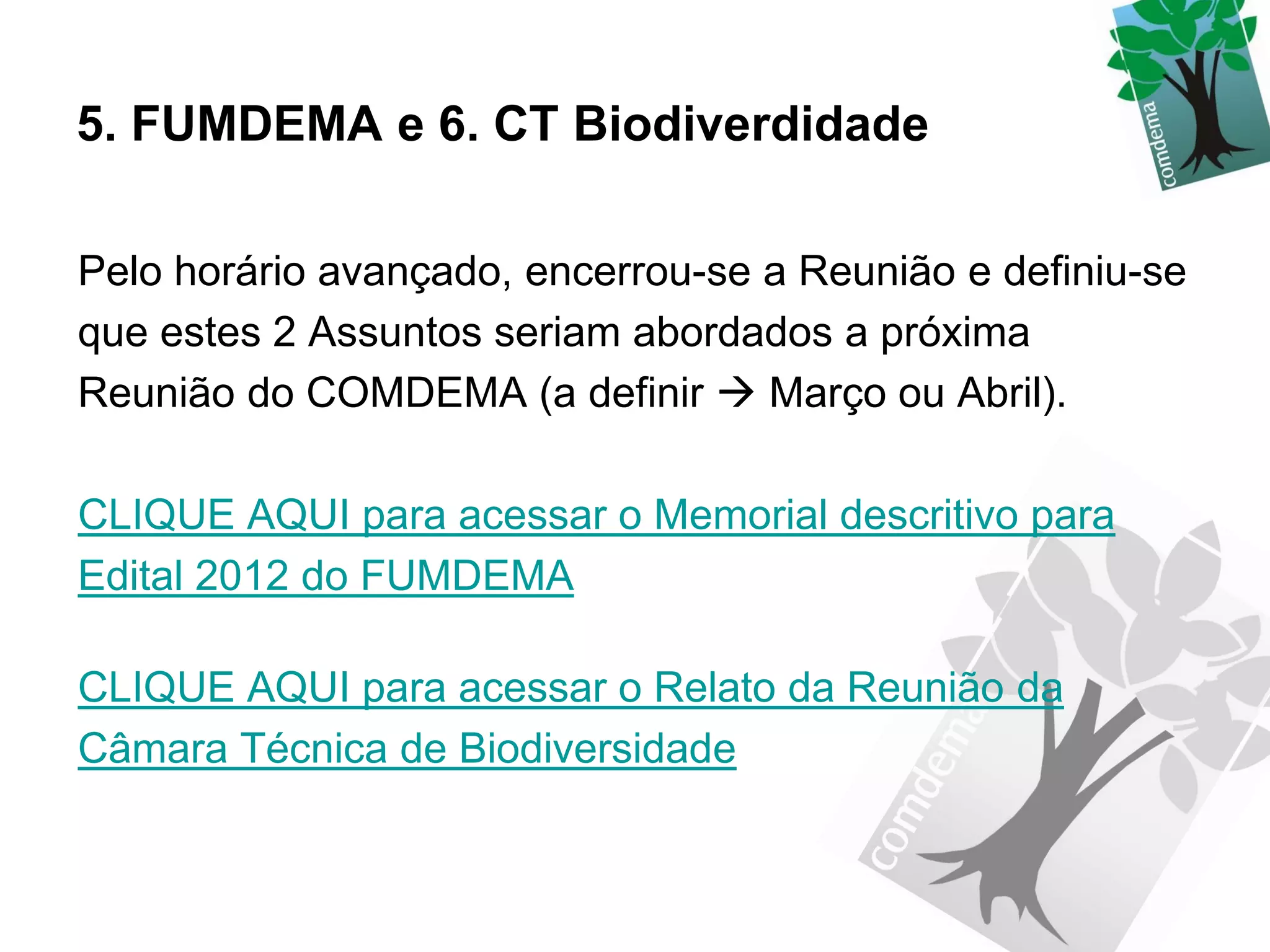 5. FUMDEMA e 6. CT Biodiverdidade

Pelo horário avançado, encerrou-se a Reunião e definiu-se
que estes 2 Assuntos seriam abordados a próxima
Reunião do COMDEMA (a definir  Março ou Abril).

CLIQUE AQUI para acessar o Memorial descritivo para
Edital 2012 do FUMDEMA

CLIQUE AQUI para acessar o Relato da Reunião da
Câmara Técnica de Biodiversidade
 