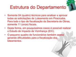 Estrutura do Departamento
• Somente 04 (quatro) técnicos para analisar e aprovar
  todas as solicitações de Loteamento em Piracicaba.
  Para todo o tipo de fiscalização da Secretaria de Obras,
  somente 11 (onze) fiscais.
• Desta forma, em pouquíssimos casos é possível realizar
  o Estudo de Impacto de Vizinhança (EIV).
• O pequeno quadro de funcionários também acaba
  gerando dificuldades para a fiscalização dos
  loteamentos.
 