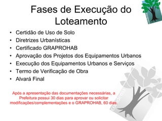 Fases de Execução do
              Loteamento
•   Certidão de Uso de Solo
•   Diretrizes Urbanísticas
•   Certificado GRAPROHAB
•   Aprovação dos Projetos dos Equipamentos Urbanos
•   Execução dos Equipamentos Urbanos e Serviços
•   Termo de Verificação de Obra
•   Alvará Final

 Após a apresentação das documentações necessárias, a
     Prefeitura possui 30 dias para aprovar ou solicitar
modificações/complementações e o GRAPROHAB, 60 dias.
 