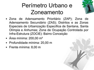 Perímetro Urbano e
             Zoneamento
• Zona de Adensamento Prioritário (ZAP); Zona de
  Adensamento Secundário (ZAS); Distritos e as Zonas
  Especiais de Urbanização Específica de Santana, Santa
  Olímpia e Anhumas; Zona de Ocupação Controlada por
  Infra-Estrutura (ZOCIE): Bairro Conceição
• Área mínima: 200,00 m²
• Profundidade mínima: 20,00 m
• Frente mínima: 8,00 m
 