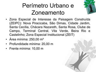 Perímetro Urbano e
             Zoneamento
• Zona Especial de Interesse da Paisagem Construída
  (ZEIPC): Nova Piracicaba, São Dimas, Cidade Jardim,
  Santa Cecília, Chácara Nazareth, Santa Rosa, Clube de
  Campo, Terminal Central, Vila Verde, Beira Rio e
  Castelinho; Zona Especial Institucional (ZEIT)
• Área mínima: 250,00 m²
• Profundidade mínima: 20,00 m
• Frente mínima: 10,00 m
 