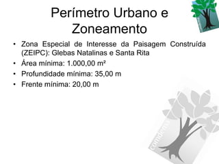 Perímetro Urbano e
            Zoneamento
• Zona Especial de Interesse da Paisagem Construída
  (ZEIPC): Glebas Natalinas e Santa Rita
• Área mínima: 1.000,00 m²
• Profundidade mínima: 35,00 m
• Frente mínima: 20,00 m
 