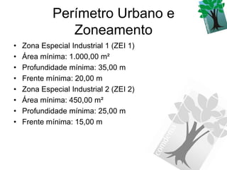 Perímetro Urbano e
                Zoneamento
•   Zona Especial Industrial 1 (ZEI 1)
•   Área mínima: 1.000,00 m²
•   Profundidade mínima: 35,00 m
•   Frente mínima: 20,00 m
•   Zona Especial Industrial 2 (ZEI 2)
•   Área mínima: 450,00 m²
•   Profundidade mínima: 25,00 m
•   Frente mínima: 15,00 m
 