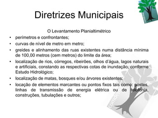 Diretrizes Municipais
                       O Levantamento Planialtimétrico
•   perímetros e confrontantes;
•   curvas de nível de metro em metro;
•   greides e alinhamento das ruas existentes numa distância mínima
    de 100,00 metros (cem metros) do limite da área;
•   localização de rios, córregos, ribeirões, olhos d’água, lagos naturais
    e artificiais, constando as respectivas cotas de inundação, conforme
    Estudo Hidrológico;
•   localização de matas, bosques e/ou árvores existentes;
•   locação de elementos marcantes ou pontos fixos tais como: postes,
    linhas de transmissão de energia elétrica ou de telefonia,
    construções, tubulações e outros;
 