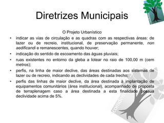 Diretrizes Municipais
                               O Projeto Urbanístico
•   indicar as vias de circulação e as quadras com as respectivas áreas: de
    lazer ou de recreio, institucional, de preservação permanente, non
    aedificandi e remanescentes, quando houver;
•   indicação do sentido de escoamento das águas pluviais;
•   ruas existentes no entorno da gleba a lotear no raio de 100,00 m (cem
    metros);
•   perfis, na linha de maior declive, das áreas destinadas aos sistemas de
    lazer ou de recreio, indicando as declividades de cada trecho;
•   perfis das linhas de maior declive, da área destinada à implantação de
    equipamentos comunitários (área institucional), acompanhado de proposta
    de terraplenagem caso a área destinada a esta finalidade possua
    declividade acima de 5%.
 