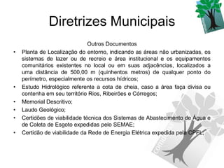 Diretrizes Municipais
                               Outros Documentos
•   Planta de Localização do entorno, indicando as áreas não urbanizadas, os
    sistemas de lazer ou de recreio e área institucional e os equipamentos
    comunitários existentes no local ou em suas adjacências, localizados a
    uma distância de 500,00 m (quinhentos metros) de qualquer ponto do
    perímetro, especialmente os recursos hídricos;
•   Estudo Hidrológico referente a cota de cheia, caso a área faça divisa ou
    contenha em seu território Rios, Ribeirões e Córregos;
•   Memorial Descritivo;
•   Laudo Geológico;
•   Certidões de viabilidade técnica dos Sistemas de Abastecimento de Água e
    de Coleta de Esgoto expedidas pelo SEMAE;
•   Certidão de viabilidade da Rede de Energia Elétrica expedida pela CPFL;
 