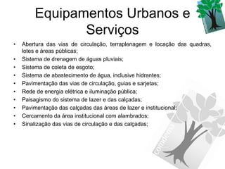 Equipamentos Urbanos e
               Serviços
•   Abertura das vias de circulação, terraplenagem e locação das quadras,
    lotes e áreas públicas;
•   Sistema de drenagem de águas pluviais;
•   Sistema de coleta de esgoto;
•   Sistema de abastecimento de água, inclusive hidrantes;
•   Pavimentação das vias de circulação, guias e sarjetas;
•   Rede de energia elétrica e iluminação pública;
•   Paisagismo do sistema de lazer e das calçadas;
•   Pavimentação das calçadas das áreas de lazer e institucional;
•   Cercamento da área institucional com alambrados;
•   Sinalização das vias de circulação e das calçadas;
 