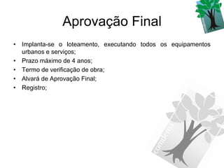 Aprovação Final
• Implanta-se o loteamento, executando todos os equipamentos
  urbanos e serviços;
• Prazo máximo de 4 anos;
• Termo de verificação de obra;
• Alvará de Aprovação Final;
• Registro;
 