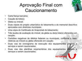 Aprovação Final com
                  Caucionamento
•   Carta fiança bancária;
•   Caução de lote(s);
•   Gleba ou imóvel;
•   Duas cópias do projeto urbanístico do loteamento e do memorial descritivo
    aprovados com diretrizes municipais;
•   Uma cópia do Certificado do Graprohab do loteamento;
•   Três laudos de avaliação do imóvel, da gleba ou do(s) lote(s) oferecidos em
    caução;
•   Certidões negativas de débitos federais ou municipais, conforme o caso,
    relativas ao imóvel ou gleba oferecido em caução;
•   Duas vias do cronograma de execução dos equipamentos urbanos e
    serviços a serem caucionados;
•   Duas vias das planilhas orçamentárias dos equipamentos urbanos e
    serviços a serem caucionados;

                                                       RETORNAR
 
